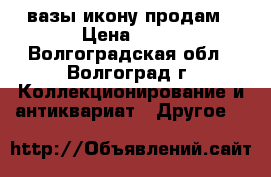 вазы икону продам › Цена ­ 10 - Волгоградская обл., Волгоград г. Коллекционирование и антиквариат » Другое   